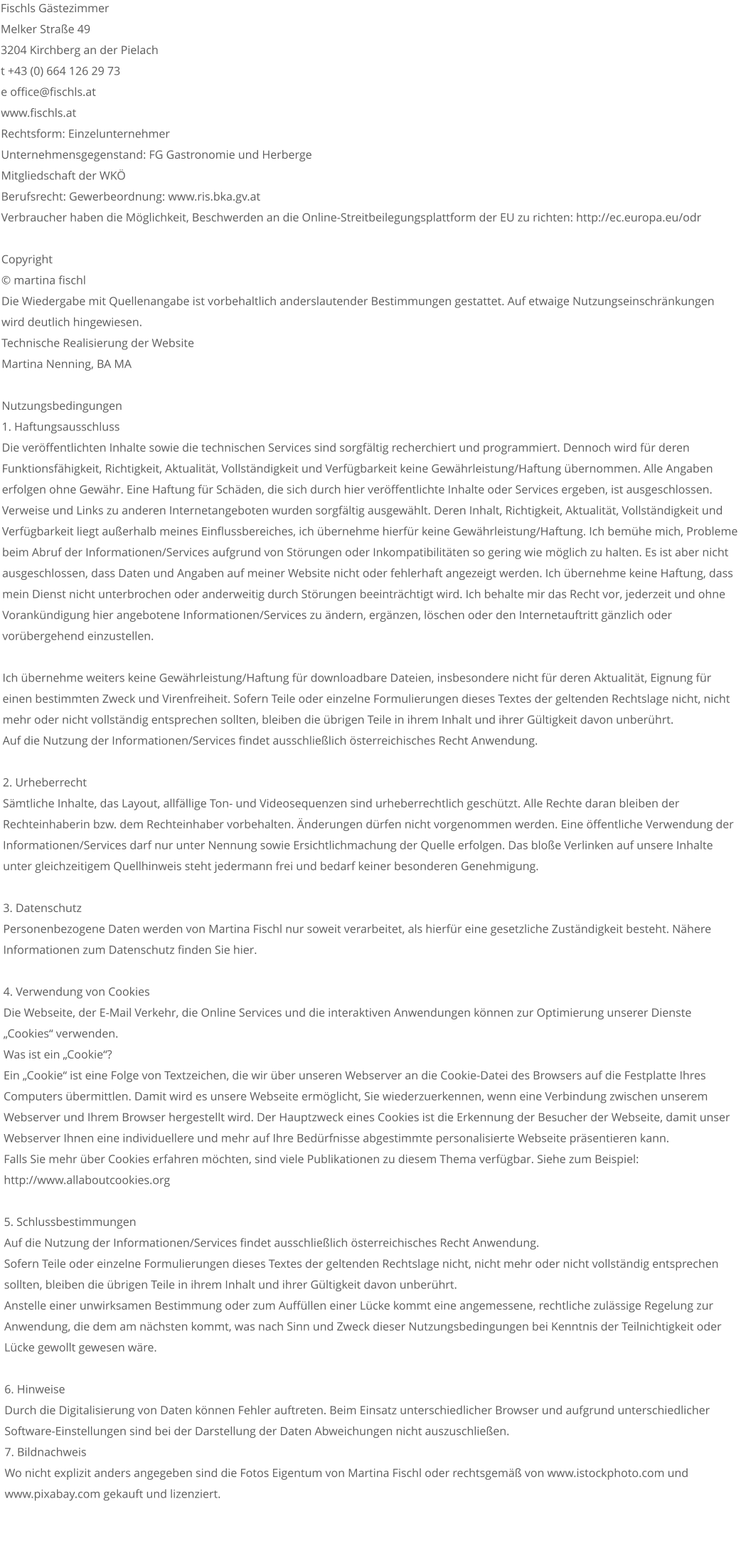 Fischls Gästezimmer Melker Straße 49 3204 Kirchberg an der Pielach t +43 (0) 664 126 29 73 e office@fischls.at www.fischls.at Rechtsform: Einzelunternehmer Unternehmensgegenstand: FG Gastronomie und Herberge Mitgliedschaft der WKÖ Berufsrecht: Gewerbeordnung: www.ris.bka.gv.at Verbraucher haben die Möglichkeit, Beschwerden an die Online-Streitbeilegungsplattform der EU zu richten: http://ec.europa.eu/odr   Copyright  © martina fischl  Die Wiedergabe mit Quellenangabe ist vorbehaltlich anderslautender Bestimmungen gestattet. Auf etwaige Nutzungseinschränkungen wird deutlich hingewiesen.  Technische Realisierung der Website Martina Nenning, BA MA    Nutzungsbedingungen  1. Haftungsausschluss  Die veröffentlichten Inhalte sowie die technischen Services sind sorgfältig recherchiert und programmiert. Dennoch wird für deren Funktionsfähigkeit, Richtigkeit, Aktualität, Vollständigkeit und Verfügbarkeit keine Gewährleistung/Haftung übernommen. Alle Angaben erfolgen ohne Gewähr. Eine Haftung für Schäden, die sich durch hier veröffentlichte Inhalte oder Services ergeben, ist ausgeschlossen.  Verweise und Links zu anderen Internetangeboten wurden sorgfältig ausgewählt. Deren Inhalt, Richtigkeit, Aktualität, Vollständigkeit und Verfügbarkeit liegt außerhalb meines Einflussbereiches, ich übernehme hierfür keine Gewährleistung/Haftung. Ich bemühe mich, Probleme beim Abruf der Informationen/Services aufgrund von Störungen oder Inkompatibilitäten so gering wie möglich zu halten. Es ist aber nicht ausgeschlossen, dass Daten und Angaben auf meiner Website nicht oder fehlerhaft angezeigt werden. Ich übernehme keine Haftung, dass mein Dienst nicht unterbrochen oder anderweitig durch Störungen beeinträchtigt wird. Ich behalte mir das Recht vor, jederzeit und ohne Vorankündigung hier angebotene Informationen/Services zu ändern, ergänzen, löschen oder den Internetauftritt gänzlich oder vorübergehend einzustellen.   Ich übernehme weiters keine Gewährleistung/Haftung für downloadbare Dateien, insbesondere nicht für deren Aktualität, Eignung für einen bestimmten Zweck und Virenfreiheit. Sofern Teile oder einzelne Formulierungen dieses Textes der geltenden Rechtslage nicht, nicht mehr oder nicht vollständig entsprechen sollten, bleiben die übrigen Teile in ihrem Inhalt und ihrer Gültigkeit davon unberührt.  Auf die Nutzung der Informationen/Services findet ausschließlich österreichisches Recht Anwendung.   2. Urheberrecht  Sämtliche Inhalte, das Layout, allfällige Ton- und Videosequenzen sind urheberrechtlich geschützt. Alle Rechte daran bleiben der Rechteinhaberin bzw. dem Rechteinhaber vorbehalten. Änderungen dürfen nicht vorgenommen werden. Eine öffentliche Verwendung der Informationen/Services darf nur unter Nennung sowie Ersichtlichmachung der Quelle erfolgen. Das bloße Verlinken auf unsere Inhalte unter gleichzeitigem Quellhinweis steht jedermann frei und bedarf keiner besonderen Genehmigung.   3. Datenschutz  Personenbezogene Daten werden von Martina Fischl nur soweit verarbeitet, als hierfür eine gesetzliche Zuständigkeit besteht. Nähere Informationen zum Datenschutz finden Sie hier.   4. Verwendung von Cookies  Die Webseite, der E-Mail Verkehr, die Online Services und die interaktiven Anwendungen können zur Optimierung unserer Dienste „Cookies“ verwenden.  Was ist ein „Cookie“?  Ein „Cookie“ ist eine Folge von Textzeichen, die wir über unseren Webserver an die Cookie-Datei des Browsers auf die Festplatte Ihres Computers übermittlen. Damit wird es unsere Webseite ermöglicht, Sie wiederzuerkennen, wenn eine Verbindung zwischen unserem Webserver und Ihrem Browser hergestellt wird. Der Hauptzweck eines Cookies ist die Erkennung der Besucher der Webseite, damit unser Webserver Ihnen eine individuellere und mehr auf Ihre Bedürfnisse abgestimmte personalisierte Webseite präsentieren kann.  Falls Sie mehr über Cookies erfahren möchten, sind viele Publikationen zu diesem Thema verfügbar. Siehe zum Beispiel: http://www.allaboutcookies.org   5. Schlussbestimmungen  Auf die Nutzung der Informationen/Services findet ausschließlich österreichisches Recht Anwendung.  Sofern Teile oder einzelne Formulierungen dieses Textes der geltenden Rechtslage nicht, nicht mehr oder nicht vollständig entsprechen sollten, bleiben die übrigen Teile in ihrem Inhalt und ihrer Gültigkeit davon unberührt.  Anstelle einer unwirksamen Bestimmung oder zum Auffüllen einer Lücke kommt eine angemessene, rechtliche zulässige Regelung zur Anwendung, die dem am nächsten kommt, was nach Sinn und Zweck dieser Nutzungsbedingungen bei Kenntnis der Teilnichtigkeit oder Lücke gewollt gewesen wäre.   6. Hinweise  Durch die Digitalisierung von Daten können Fehler auftreten. Beim Einsatz unterschiedlicher Browser und aufgrund unterschiedlicher Software-Einstellungen sind bei der Darstellung der Daten Abweichungen nicht auszuschließen.  7. Bildnachweis  Wo nicht explizit anders angegeben sind die Fotos Eigentum von Martina Fischl oder rechtsgemäß von www.istockphoto.com und www.pixabay.com gekauft und lizenziert.