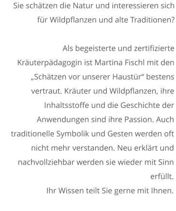 Sie schätzen die Natur und interessieren sich für Wildpflanzen und alte Traditionen?  Als begeisterte und zertifizierte Kräuterpädagogin ist Martina Fischl mit den „Schätzen vor unserer Haustür“ bestens vertraut. Kräuter und Wildpflanzen, ihre Inhaltsstoffe und die Geschichte der Anwendungen sind ihre Passion. Auch traditionelle Symbolik und Gesten werden oft nicht mehr verstanden. Neu erklärt und nachvollziehbar werden sie wieder mit Sinn erfüllt.  Ihr Wissen teilt Sie gerne mit Ihnen.